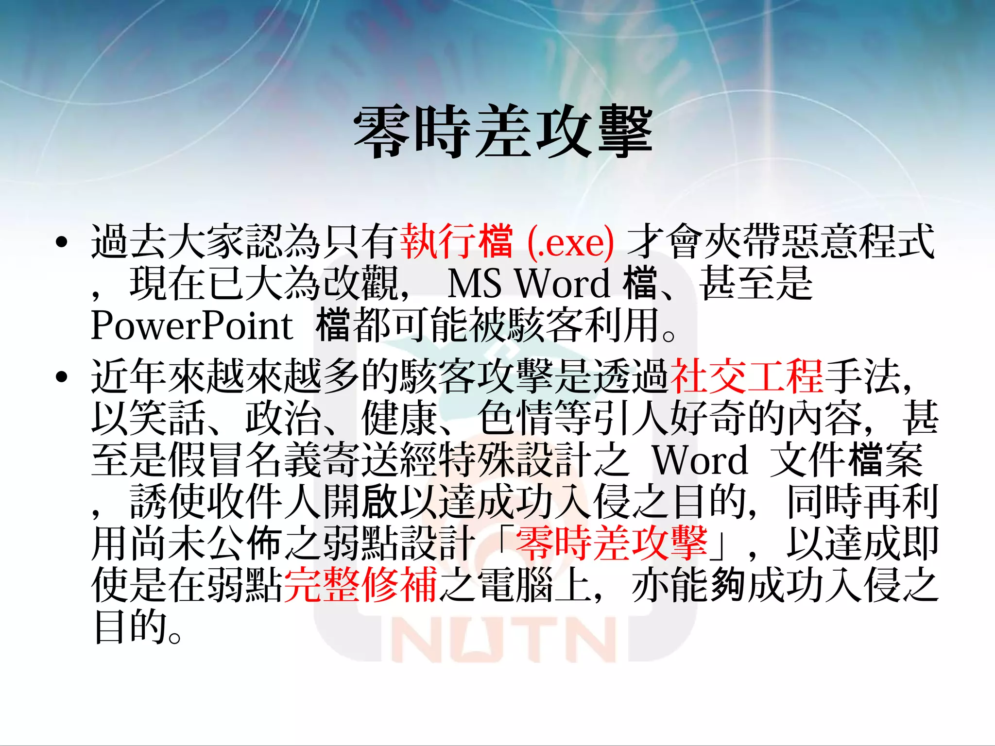 零時差攻擊
• 過去大家認為只有執行檔 (.exe) 才會夾帶惡意程式
，現在已大為改觀， MS Word 、甚至是檔
PowerPoint 都可能被駭客利用。檔
• 近年來越來越多的駭客攻擊是透過社交工程手法，
以笑話、政治、健康、色情等引人好奇的內容，甚
至是假冒名義寄送經特殊設計之 Word 文件 案檔
，誘使收件人開 以達成功入侵之目的，同時再利啟
用尚未公 之弱點設計「佈 零時差攻擊」，以達成即
使是在弱點完整修補之電腦上，亦能 成功入侵之夠
目的。
 