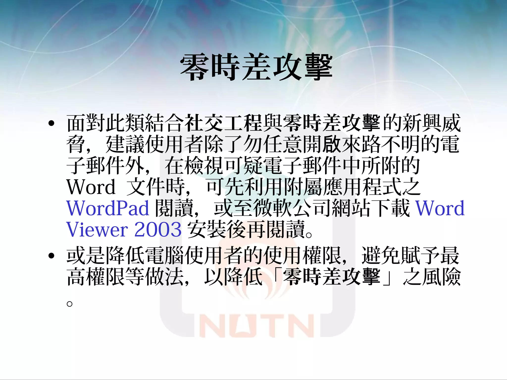 零時差攻擊
• 面對此類結合社交工程與零時差攻擊的新興威
脅，建議使用者除了勿任意開 來路不明的電啟
子郵件外，在檢視可疑電子郵件中所附的
Word 文件時，可先利用附屬應用程式之
WordPad 閱讀，或至微軟公司網站下載 Word
Viewer 2003 安裝後再閱讀。
• 或是降低電腦使用者的使用權限，避免賦予最
高權限等做法，以降低「零時差攻擊」之風險
。
 