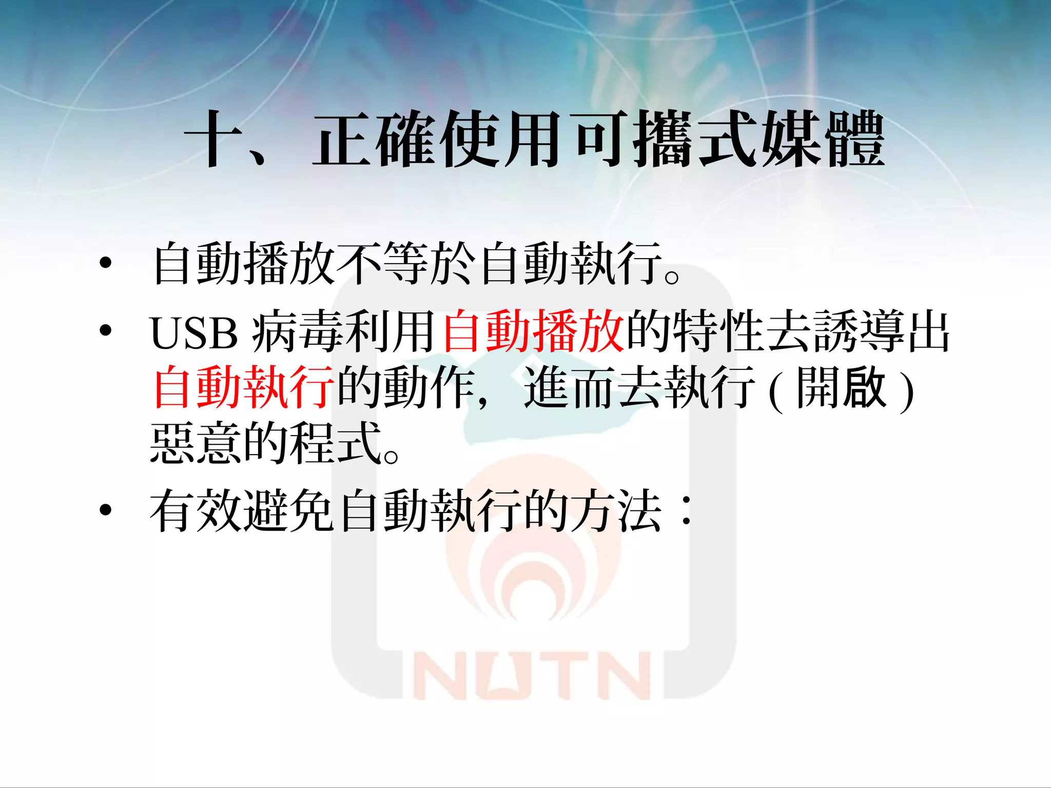 十、正確使用可攜式媒體
• 自動播放不等於自動執行。
• USB 病毒利用自動播放的特性去誘導出
自動執行的動作，進而去執行 ( 開啟 )
惡意的程式。
• 有效避免自動執行的方法：
 