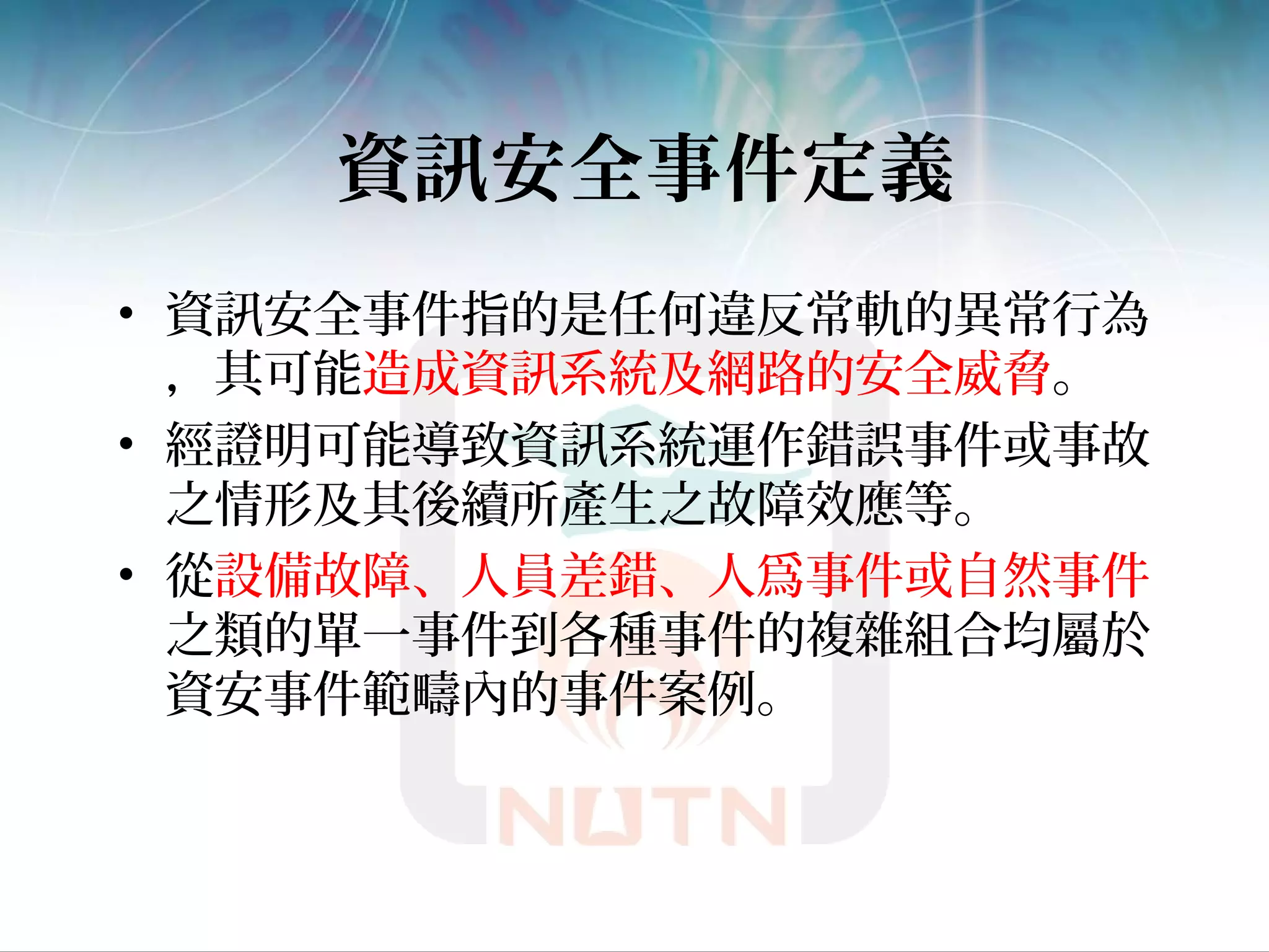 資訊安全事件定義
• 資訊安全事件指的是任何違反常軌的異常行為
，其可能造成資訊系統及網路的安全威脅。
• 經證明可能導致資訊系統運作錯誤事件或事故
之情形及其後續所產生之故障效應等。
• 從設備故障、人員差錯、人爲事件或自然事件
之類的單一事件到各種事件的複雜組合均屬於
資安事件範疇內的事件案例。
 