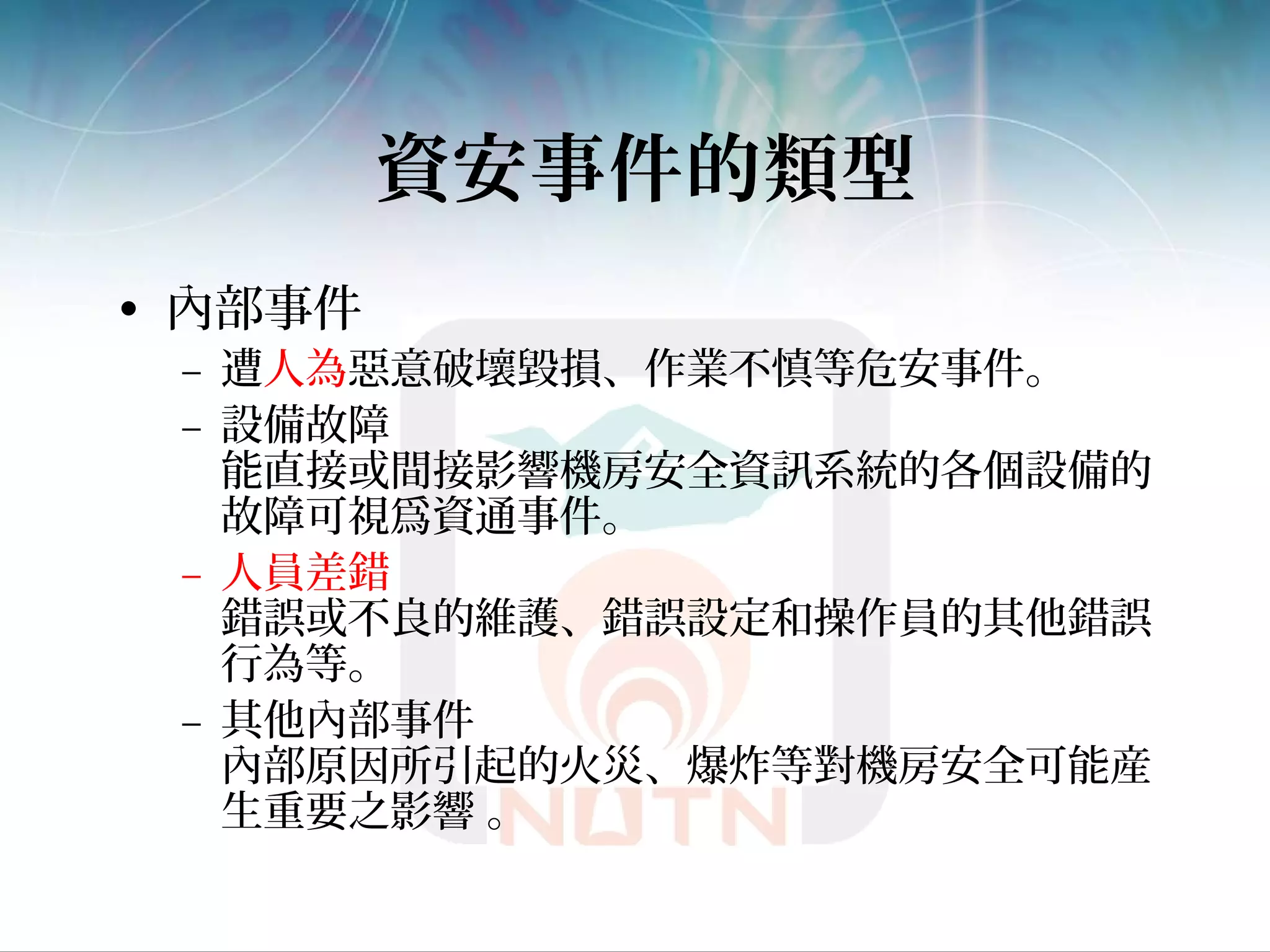 資安事件的類型
• 內部事件
– 遭人為惡意破壞毀損、作業不慎等危安事件。
– 設備故障
能直接或間接影響機房安全資訊系統的各個設備的
故障可視爲資通事件。
– 人員差錯
錯誤或不良的維護、錯誤設定和操作員的其他錯誤
行為等。
– 其他內部事件
內部原因所引起的火災、爆炸等對機房安全可能産
生重要之影響 。
 