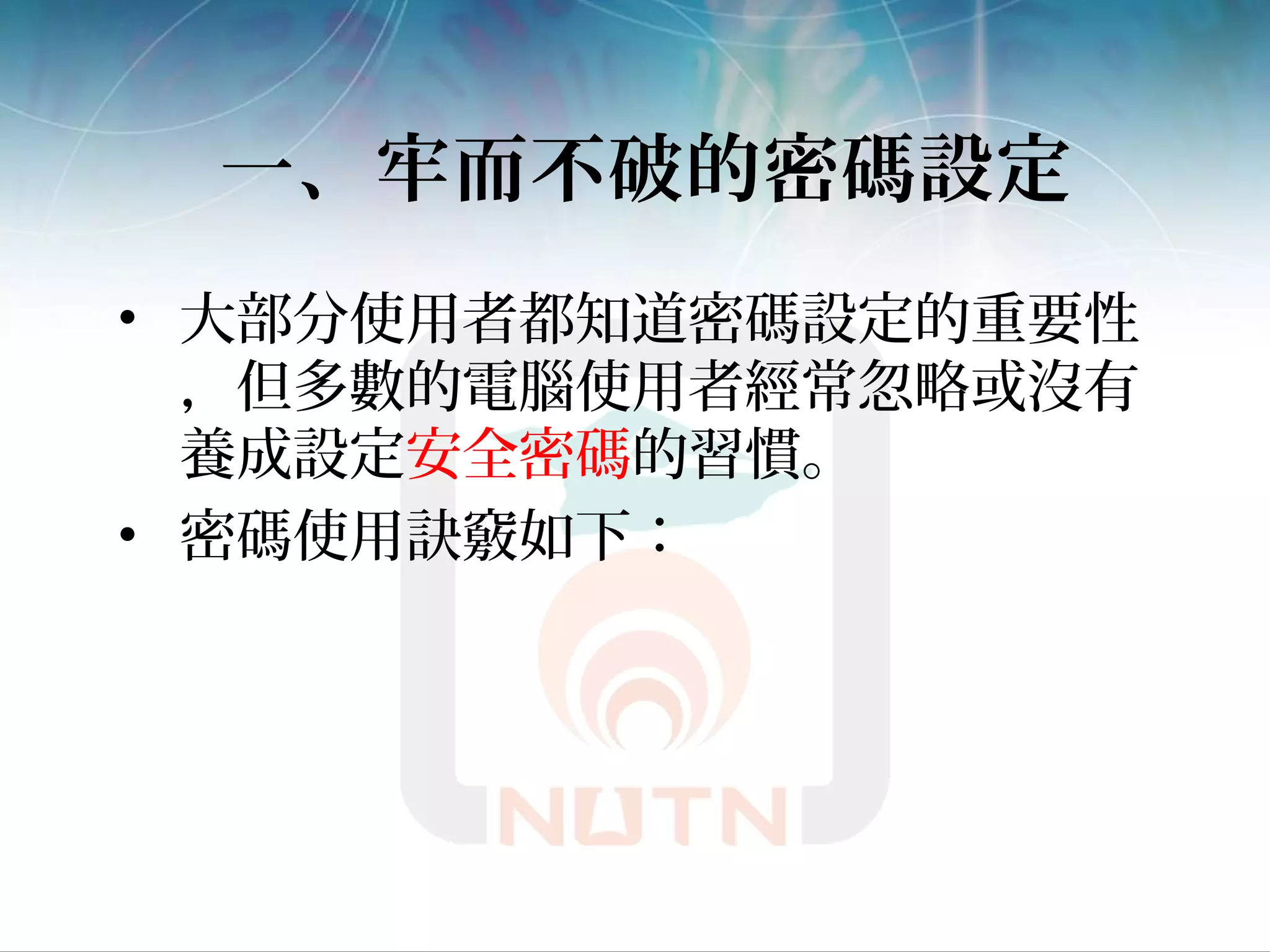 一、牢而不破的密碼設定
• 大部分使用者都知道密碼設定的重要性
，但多數的電腦使用者經常忽略或沒有
養成設定安全密碼的習慣。
• 密碼使用訣竅如下：
 
