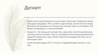 Дүгнэлт
– Хүний наслалтанд боловсрол их чухал үүрэг гүйцэтгэдэг. Профессор хүмүүс
илүү удаан амьдардаг. АНУ –д хийсэн судалгаагаар, коллеж төгссөн эрчүүд
боловсролгүй эрчүүдээсээ 6 насаар илүү насалдаг гэдэг нь нотлогдсон. Энэ
байдал эхнэрүүдэд нь ч хүртээлтэй байв!
– Өндөр IQ – тай эрчүүд урт насалдаг бол, харин ийм эмэгтэйчүүд болохоор,
эсрэгээр, богино насалдаг. Учир нь, IQ өндөртэй эмэгтэйчүүд өөрийнхөө юу
чаддагийг харуулахын тулд ихээхэн стресстэй амьдардагаас болж нас нь
богиносдог хэрэг.
– хүний хөгшрөх хурдны 35 % л генээр нь тодорхойлогддог, бусад нь таны
гарт.
 