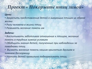 Проект « Покормите птиц зимой»
Цели:
• Закрепить представления детей о зимующих птицах их образе
жизни
• Роли человека в жизни птиц
• Развивать желание помочь им
Задачи:
• Воспитывать заботливое отношение к птицам, желание
помочь в трудных зимних условиях
• Обобщить знания детей, полученные при наблюдении за
повадками птиц
• Вызвать желание помочь нашим крылатым друзьям в
зимнюю бескормицу
• Научить детей правильно подкармливать птиц
 