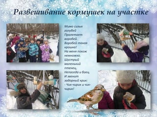 Развешивание кормушек на участке
Мимо сизых
голубей
Пролетает
воробей.
Воробей такая
крошка!
На меня похож
немножко.
Шустрый
маленький
птенец,
Непоседа и боец.
И звенит
задорный крик:
- Чик-чирик и чик-
чирик!
 