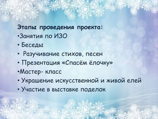 Этапы проведения проекта:
•Занятия по ИЗО
• Беседы
• Разучивание стихов, песен
• Презентация «Спасём ёлочку»
•Мастер- класс
• Украшение искусственной и живой елей
• Участие в выставке поделок
 