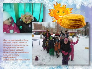 Как на масленой неделе
Из печи блины летели!
С пылу, с жару, из печи,
Все румяны, горячи!
Масленица, угощай!
Всем блиночков подавай.
С пылу, с жару -
разбирайте!
Похвалить не забывайте.
 