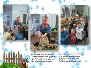 Не ленись, моя лопатка,
Будет вскопанная грядка.
Грядку граблями пригладим,
Все комочки разобьем,
А потом цветы посадим,
А потом водой польем.
Лейка, лейка, лей, лей!
Грядка, грядка, пей, пей!
 