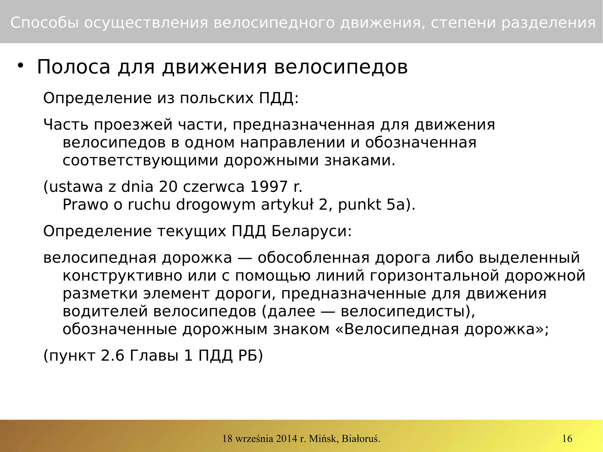 18 września 2014 r. Mińsk, Białoruś. 16
Способы осуществления велосипедного движения, степени разделения

Полоса для движения велосипедов
Определение из польских ПДД:
Часть проезжей части, предназначенная для движения
велосипедов в одном направлении и обозначенная
соответствующими дорожными знаками.
(ustawa z dnia 20 czerwca 1997 r.
Prawo o ruchu drogowym artykuł 2, punkt 5a).
Определение текущих ПДД Беларуси:
велосипедная дорожка — обособленная дорога либо выделенный
конструктивно или с помощью линий горизонтальной дорожной
разметки элемент дороги, предназначенные для движения
водителей велосипедов (далее — велосипедисты),
обозначенные дорожным знаком «Велосипедная дорожка»;
(пункт 2.6 Главы 1 ПДД РБ)
 