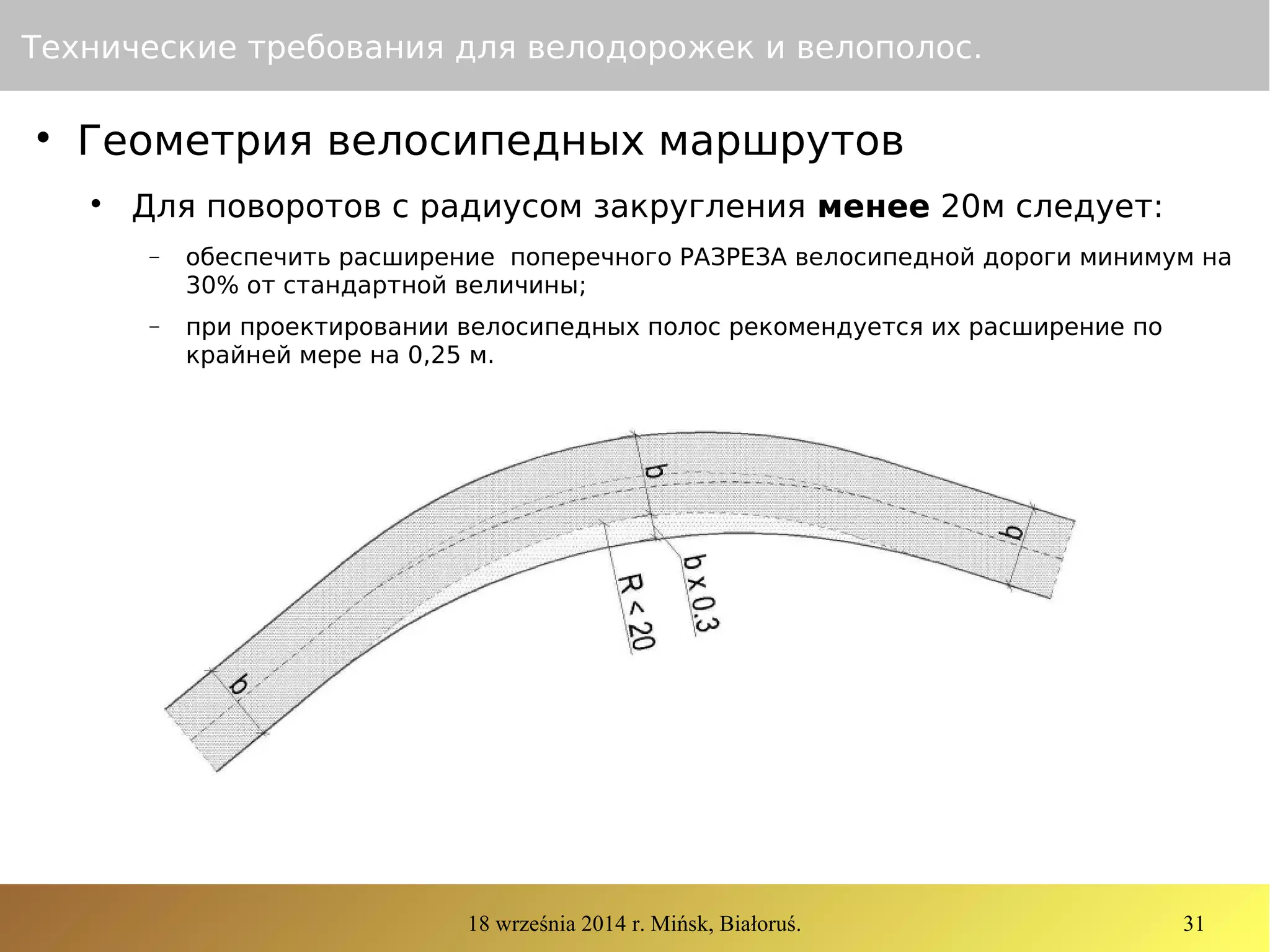 18 września 2014 r. Mińsk, Białoruś. 31
Технические требования для велодорожек и велополос.

Геометрия велосипедных маршрутов

Для поворотов с радиусом закругления менее 20м следует:
− обеспечить расширение поперечного РАЗРЕЗА велосипедной дороги минимум на
30% от стандартной величины;
− при проектировании велосипедных полос рекомендуется их расширение по
крайней мере на 0,25 м.
 