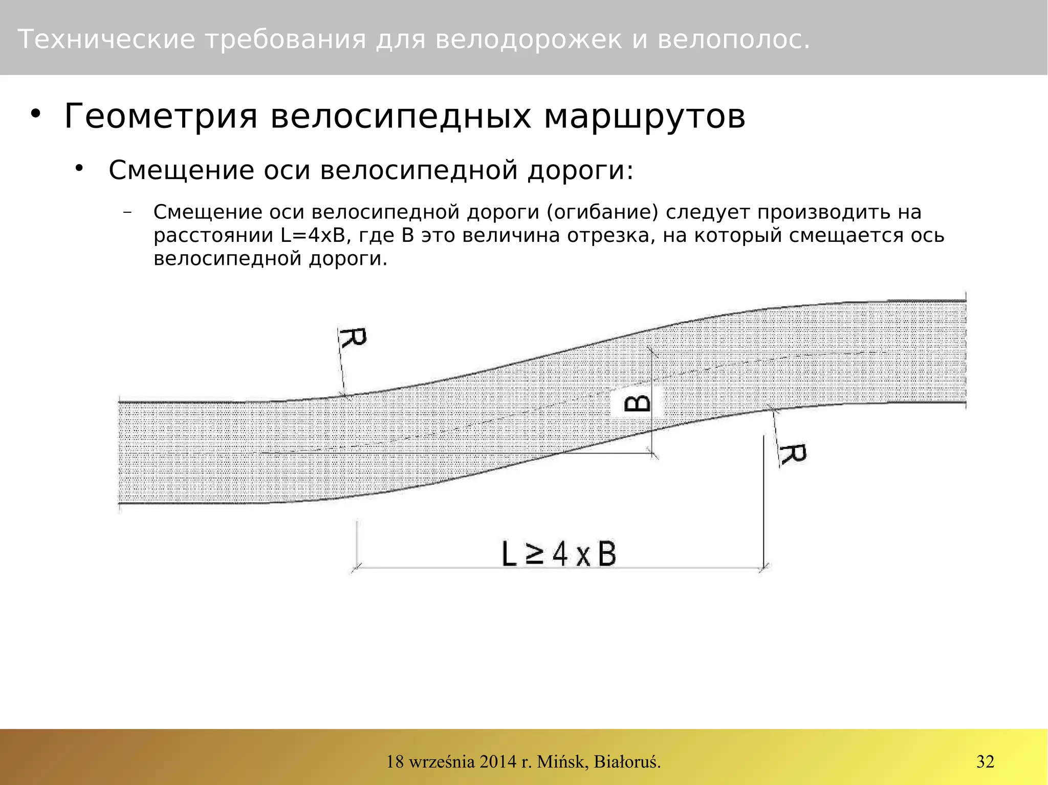18 września 2014 r. Mińsk, Białoruś. 32
Технические требования для велодорожек и велополос.

Геометрия велосипедных маршрутов

Смещение оси велосипедной дороги:
− Смещение оси велосипедной дороги (огибание) следует производить на
расстоянии L=4xB, где B это величина отрезка, на который смещается ось
велосипедной дороги.
 