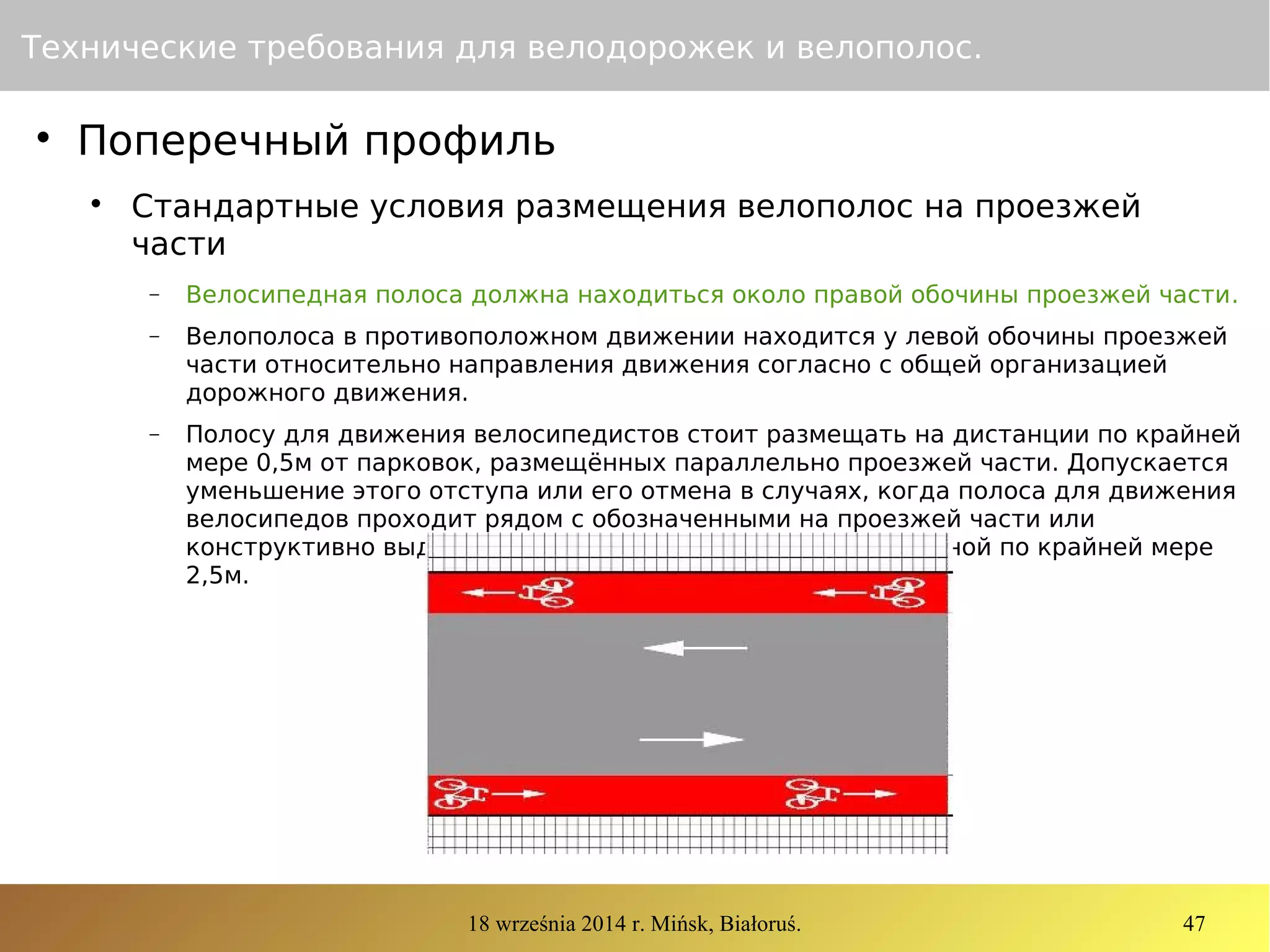 18 września 2014 r. Mińsk, Białoruś. 47
Технические требования для велодорожек и велополос.

Поперечный профиль

Стандартные условия размещения велополос на проезжей
части
− Велосипедная полоса должна находиться около правой обочины проезжей части.
− Велополоса в противоположном движении находится у левой обочины проезжей
части относительно направления движения согласно с общей организацией
дорожного движения.
− Полосу для движения велосипедистов стоит размещать на дистанции по крайней
мере 0,5м от парковок, размещённых параллельно проезжей части. Допускается
уменьшение этого отступа или его отмена в случаях, когда полоса для движения
велосипедов проходит рядом с обозначенными на проезжей части или
конструктивно выделенными парковочными местами шириной по крайней мере
2,5м.
 