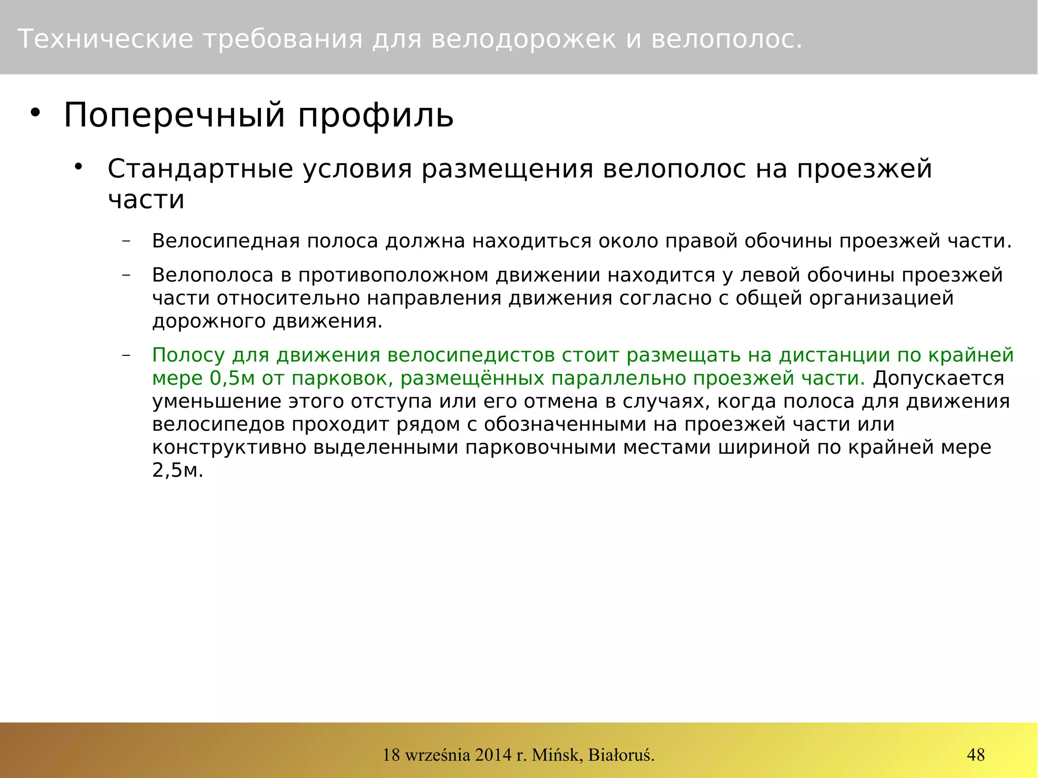18 września 2014 r. Mińsk, Białoruś. 48
Технические требования для велодорожек и велополос.

Поперечный профиль

Стандартные условия размещения велополос на проезжей
части
− Велосипедная полоса должна находиться около правой обочины проезжей части.
− Велополоса в противоположном движении находится у левой обочины проезжей
части относительно направления движения согласно с общей организацией
дорожного движения.
− Полосу для движения велосипедистов стоит размещать на дистанции по крайней
мере 0,5м от парковок, размещённых параллельно проезжей части. Допускается
уменьшение этого отступа или его отмена в случаях, когда полоса для движения
велосипедов проходит рядом с обозначенными на проезжей части или
конструктивно выделенными парковочными местами шириной по крайней мере
2,5м.
 