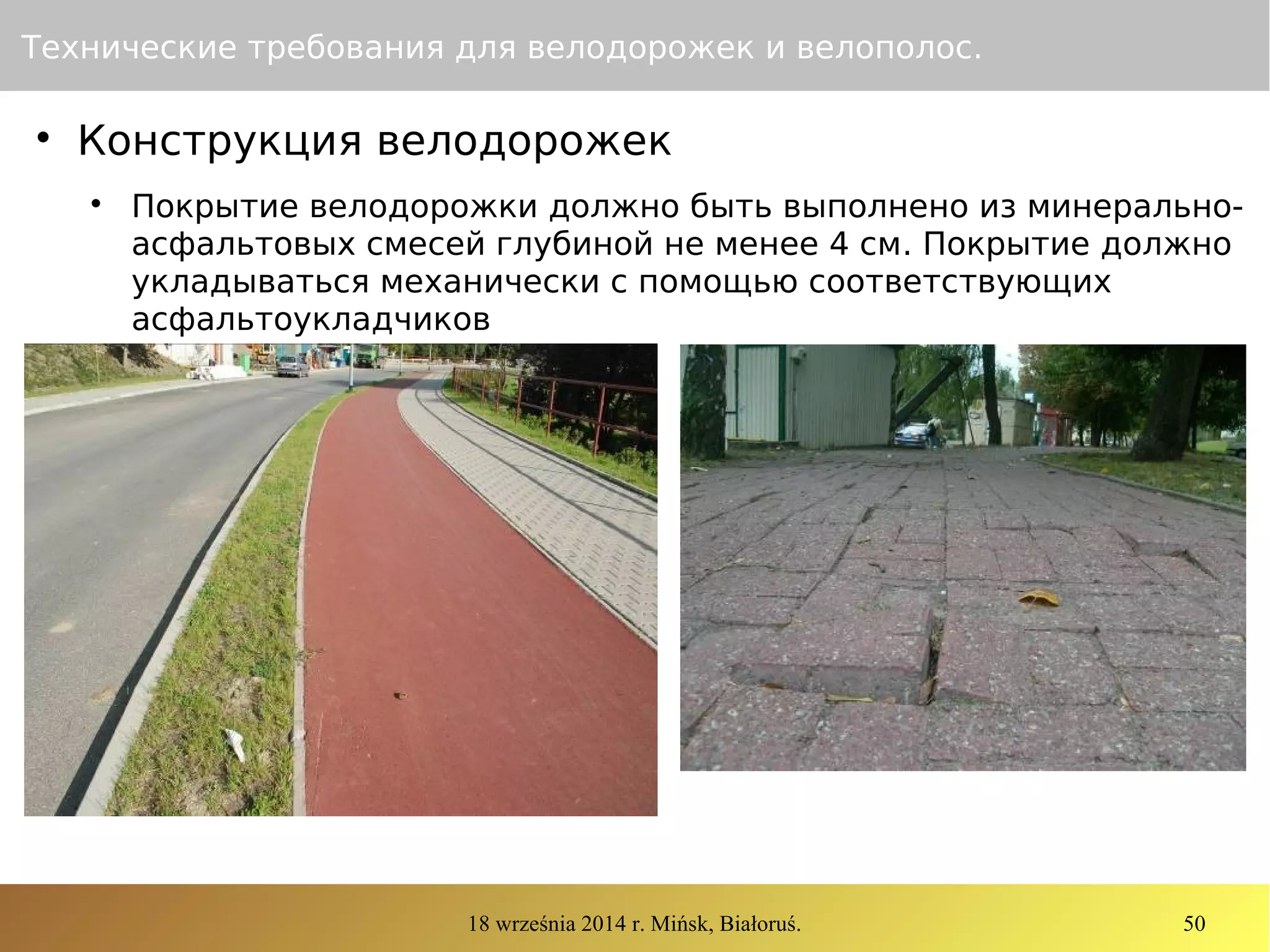 18 września 2014 r. Mińsk, Białoruś. 50
Технические требования для велодорожек и велополос.

Конструкция велодорожек

Покрытие велодорожки должно быть выполнено из минерально-
асфальтовых смесей глубиной не менее 4 см. Покрытие должно
укладываться механически с помощью соответствующих
асфальтоукладчиков
 