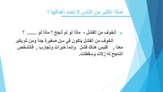 ‫؟‬ ‫أهدافها‬ ‫تحدد‬ ‫ال‬ ‫الناس‬ ‫من‬ ‫الكثير‬ ‫لماذا‬
‫الفشل‬ ‫من‬ ‫الخوف‬-‫لو‬ ‫ماذا‬ ‫؟‬ ‫أنجح‬ ‫لم‬ ‫لو‬ ‫ماذا‬......‫؟‬
‫يتكون‬ ‫الفشل‬ ‫من‬ ‫الخوف‬‫في‬‫جدا‬ ‫صغيرة‬ ‫سن‬‫يكبر‬ ‫ثم‬ ‫ومن‬
‫معنا‬,‫فليس‬‫فشل‬ ‫هناك‬‫وتجارب‬ ‫خبرات‬ ‫وإنما‬,‫فالش‬‫خص‬
‫وسقطات‬ ‫زالت‬ ‫له‬ ‫الناجح‬.
 