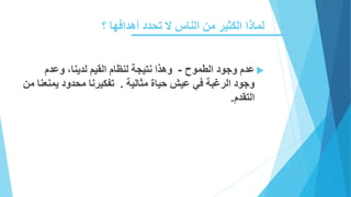 ‫؟‬ ‫أهدافها‬ ‫تحدد‬ ‫ال‬ ‫الناس‬ ‫من‬ ‫الكثير‬ ‫لماذا‬
‫الطموح‬ ‫وجود‬ ‫عدم‬-‫وع‬ ،‫لدينا‬ ‫القيم‬ ‫لنظام‬ ‫نتيجة‬ ‫وهذا‬‫دم‬
‫مثالية‬ ‫حياة‬ ‫عيش‬ ‫في‬ ‫الرغبة‬ ‫وجود‬.‫محدود‬ ‫تفكيرنا‬‫من‬ ‫يمنعنا‬
‫التقدم‬.
 