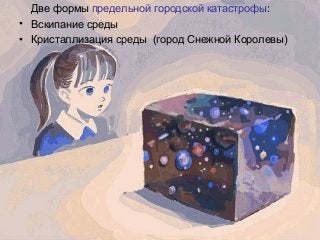 Две формы предельной городской катастрофы:
• Вскипание среды
• Кристаллизация среды (город Снежной Королевы)
 
