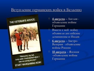 Вступление германских войск в БельгиюВступление германских войск в Бельгию
 4 августа4 августа – Англия -– Англия -
объявление войныобъявление войны
ГерманииГермании
 Вместе с ней войнуВместе с ней войну
объявили английскиеобъявили английские
доминионы и Индиядоминионы и Индия
 6 августа6 августа – Австро-– Австро-
Венгрия - объявлениеВенгрия - объявление
войны Россиивойны России
 15 августа15 августа – Япония– Япония
-объявление войны-объявление войны
ГерманииГермании
 