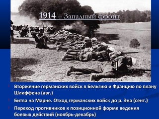 19141914 – Западный фронт– Западный фронт
 Вторжение германских войск в Бельгию и Францию по плануВторжение германских войск в Бельгию и Францию по плану
Шлиффена (авг.)Шлиффена (авг.)
 Битва на Марне. Отход германских войск до р. Эна (сент.)Битва на Марне. Отход германских войск до р. Эна (сент.)
 Переход противников к позиционной форме веденияПереход противников к позиционной форме ведения
боевых действий (ноябрь-декабрь)боевых действий (ноябрь-декабрь)
 