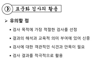  유의할 점
 검사 목적에 가장 적절한 검사를 선정
 결과의 해석과 교육적 의미 부여에 있어 신중
 검사에 대한 객관적인 식견과 안목이 필요
 검사 결과를 적극적으로 활용
표준화 검사의 활용
 