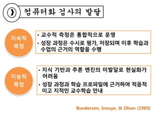 컴퓨터화 검사의 발달
지속적
측정
지능적
측정
• 교수적 측정은 통합적으로 운영
• 성장 과정은 수시로 평가, 저장되며 이후 학습과
수업의 근거의 역할을 수행
• 지식 기반과 추론 엔진의 미발달로 현실화가
어려움
• 성장 과정과 학습 프로파일에 근거하여 적응적
이고 지적인 교수학습 안내
Bunderson, Inouye, & Olsen (1989)
 