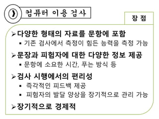 컴퓨터 이용 검사
다양한 형태의 자료를 문항에 포함
 기존 검사에서 측정이 힘든 능력을 측정 가능
문장과 피험자에 대한 다양한 정보 제공
 문항에 소요한 시간, 푸는 방식 등
검사 시행에서의 편리성
 즉각적인 피드백 제공
 피험자의 발달 양상을 장기적으로 관리 가능
장기적으로 경제적
장 점
 