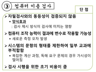 자필검사와의 동등성이 검증되지 않음
 양식효과
: 검사 제시 방식이 검사에 미치는 영향
컴퓨터 조작 능력이 결과에 변수로 작용할 가능성
 새로운 측정 오차 발생
시스템의 문항의 형태를 제한하여 일부 교과에
부적합함
 복잡한 계산 과정, 독해 요구 문제의 경우 가시성이
떨어짐
검사 시행을 위한 초기 비용이 큼
컴퓨터 이용 검사
단 점
 