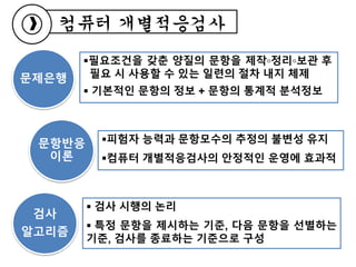 필요조건을 갖춘 양질의 문항을 제작◦정리◦보관 후
필요 시 사용할 수 있는 일련의 절차 내지 체제
 기본적인 문항의 정보 + 문항의 통계적 분석정보
컴퓨터 개별적응검사
문제은행
문항반응
이론
검사
알고리즘
피험자 능력과 문항모수의 추정의 불변성 유지
컴퓨터 개별적응검사의 안정적인 운영에 효과적
 검사 시행의 논리
 특정 문항을 제시하는 기준, 다음 문항을 선별하는
기준, 검사를 종료하는 기준으로 구성
 
