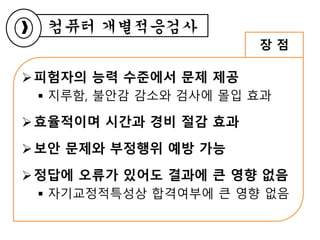 피험자의 능력 수준에서 문제 제공
 지루함, 불안감 감소와 검사에 몰입 효과
효율적이며 시간과 경비 절감 효과
보안 문제와 부정행위 예방 가능
정답에 오류가 있어도 결과에 큰 영향 없음
 자기교정적특성상 합격여부에 큰 영향 없음
장 점
컴퓨터 개별적응검사
 
