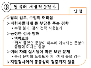 답의 검토, 수정이 어려움
피험자들에게 큰 부담을 주는 경향
 수정 불가, 검사 전략 사용불가
공정한 검사 방해
 맥락효과
: 먼저 풀었던 문항이 이후에 계속되는 문항의
응답에 미치는 영향
여러 차례 실시됨에 따른 보안 문제
 특정 문항의 노출도가 지나치게 높을 경우
지필검사와의 동등성이 검증되지 않음
컴퓨터 개별적응검사
단 점
 
