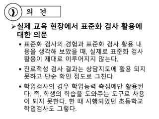 실제 교육 현장에서 표준화 검사 활용에
대한 의문
 표준화 검사의 경험과 표준화 검사 활용 내
용을 생각해 보았을 때, 실제로 표준화 검사
활용이 제대로 이루어지지 않는다.
 진로적성 검사 결과는 상담지도에 활용 되지
못하고 단순 확인 정도로 그친다
 학업검사의 경우 학업능력 측정에만 활용된
다. 즉, 학생의 학습을 도와주는 도구로 사용
이 되지 못한다. 한 때 시행되었던 초등학교
학업검사도 그렇다.
의 견
 