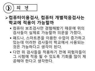 컴퓨터이용검사, 컴퓨터 개별적응검사는
학교에 적용이 가능할까
 컴퓨터 보조검사만 경험해봤기 때문에 위의
검사들이 실제로 가능할까 의문을 가졌다.
 패드나, 스마트폰을 이용한 수업이 증가하고
있는데 이러한 검사들이 학교에서 사용되는
것은 가능하다고 생각이 된다.
 다만 위 검사들을 적용하기 전에 피험자들이
그 시험에 적응 될 수 있도록 기회를 많이 제
공해야 한다고 생각한다.
의 견
 