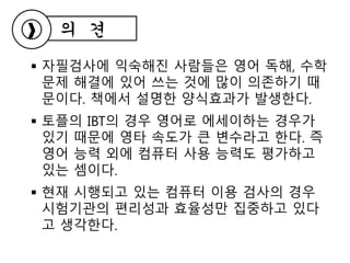  자필검사에 익숙해진 사람들은 영어 독해, 수학
문제 해결에 있어 쓰는 것에 많이 의존하기 때
문이다. 책에서 설명한 양식효과가 발생한다.
 토플의 IBT의 경우 영어로 에세이하는 경우가
있기 때문에 영타 속도가 큰 변수라고 한다. 즉
영어 능력 외에 컴퓨터 사용 능력도 평가하고
있는 셈이다.
 현재 시행되고 있는 컴퓨터 이용 검사의 경우
시험기관의 편리성과 효율성만 집중하고 있다
고 생각한다.
의 견
 