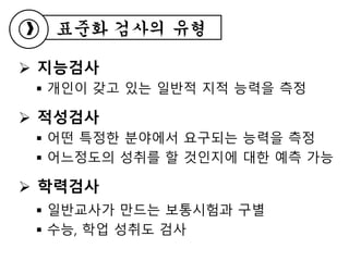  지능검사
 개인이 갖고 있는 일반적 지적 능력을 측정
 적성검사
 어떤 특정한 분야에서 요구되는 능력을 측정
 어느정도의 성취를 할 것인지에 대한 예측 가능
 학력검사
 일반교사가 만드는 보통시험과 구별
 수능, 학업 성취도 검사
표준화 검사의 유형
 