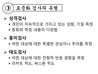  성격검사
 개인이 지속적으로 가지고 있는 성향, 기질 측정
 종류와 측정 내용이 다양함
 흥미검사
 어떤 대상에 대한 특별한 관심이나 주의를 측정
 태도검사
 어떤 대상에 대한 전형적 반응 경향을 측정
 라커트 척도, 써스톤 척도
표준화 검사의 유형
 