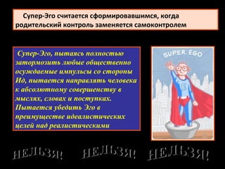 Супер-Эго, пытаясь полностью
затормозить любые общественно
осуждаемые импульсы со стороны
Ид, пытается направлять человека
к абсолютному совершенству в
мыслях, словах и поступках.
Пытается убедить Эго в
преимуществе идеалистических
целей над реалистическими
      Супер-Эго считается сформировавшимся, когда
родительский контроль заменяется самоконтролем
 