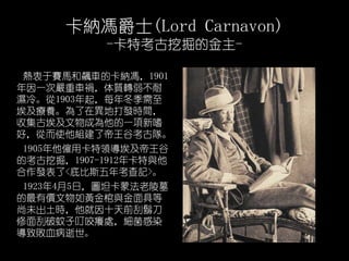{Tʿ(Lord Carnavon)
-ؿھĽ-
ِRj܇Ŀ{T1901
һ·܇|D
䡣1903ÿ궬
Bڮشlrg
ռŰɞһ
ãĶʹM˵ȿꠡ
1905lÿI
Ŀھ1907-1912꿨c
l<ױ˹꿼ӛ>
192345գD̹ɷĹ
ЃrScߵ
δrʮǰE
ӶҧW̎Ⱦ
Ѫ
 