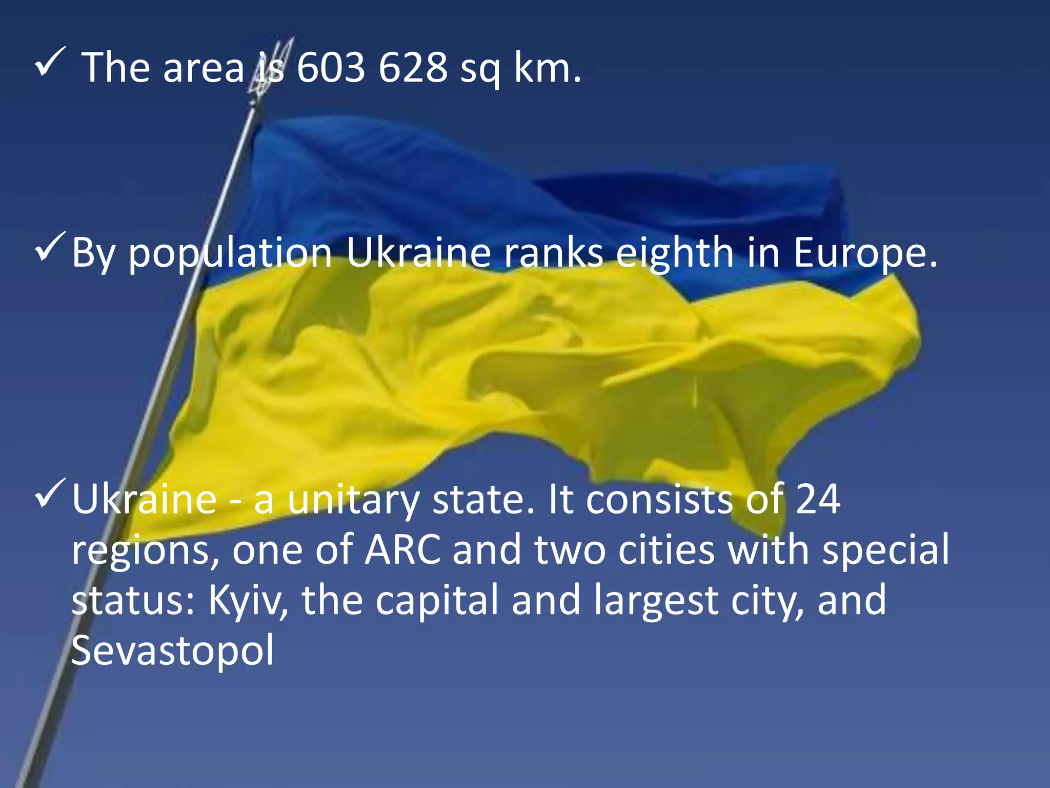 The area is 603 628 sq km.
By population Ukraine ranks eighth in Europe.
Ukraine - a unitary state. It consists of 24
regions, one of ARC and two cities with special
status: Kyiv, the capital and largest city, and
Sevastopol