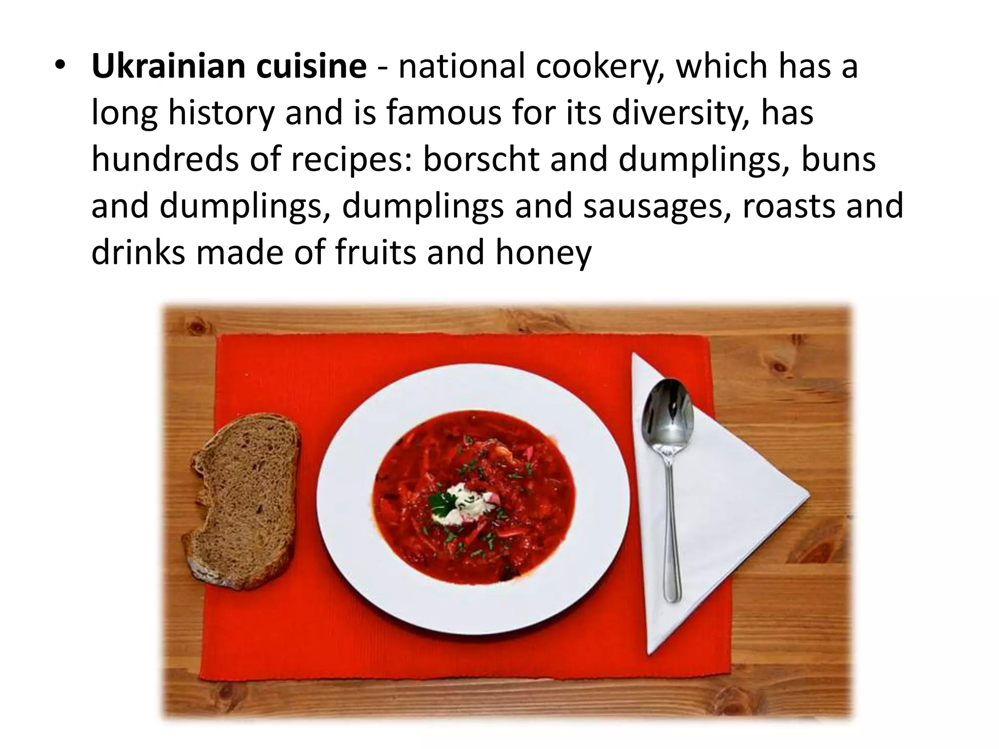 • Ukrainian cuisine - national cookery, which has a
long history and is famous for its diversity, has
hundreds of recipes: borscht and dumplings, buns
and dumplings, dumplings and sausages, roasts and
drinks made of fruits and honey