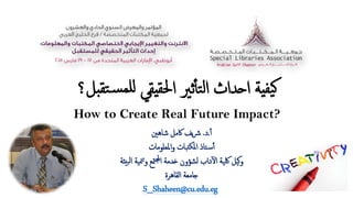 ‫ﺘﻘ‬�‫ﺴ‬‫لﻠﻤ‬ ‫يﻘﻲ‬‫ﳊﻘ‬‫ا‬ ‫ﺛﲑ‬ٔ‫أ‬‫ﺘ‬‫ﻟ‬‫ا‬ ‫ا�ﺪاث‬ ‫يﺔ‬‫ﯿﻔ‬�‫بﻞ؟‬
How to Create Real Future Impact?
ٔ‫أ‬.‫د‬.‫ﺷﺎﻫﲔ‬ ‫ﰷﻣﻞ‬ ‫ﯾﻒ‬‫ﴍ‬
‫اﳌﻌﻠﻮﻣﺎت‬‫و‬ ‫تﺒﺎت‬‫ﳌﻜ‬‫ا‬ ‫�ﺘﺎذ‬‫ﺳ‬ٔ‫أ‬
‫ﺒيئﺔ‬‫ﻟ‬‫ا‬ ‫ﳮﯿﺔ‬�‫و‬ ‫ﳣﻊ‬�‫ا‬ ‫�ﺪﻣﺔ‬ ‫ﻟﺸﺆون‬ ‫داب‬ٓ�‫ا‬ ‫ﳇﯿﺔ‬ ‫�ﯿﻞ‬‫و‬
‫اﻟﻘﺎﻫﺮة‬ ‫�ﺎﻣﻌﺔ‬
S_Shaheen@cu.edu.eg
 