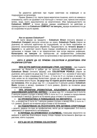 За директно действие при първи симптоми на инфекция и за
поддържане на организма.
Прием: Дневно 2 гр. перли (една мерителна лъжичка, която се намира в
опаковката), които се сдъвкват и се поглъщат с течност (сок, прясно или кисело
мляко, вода, които задължително са незатоплени). Има преумуществото на
Colostrum DIREKT в течна форма заради незабавното си действие и
преимуществото на Colostrum COMPACT на капсули заради възможността да
се съхранява по-дълго време.
Как се приема Colostrum?
И трите форми на продукта - Colostrum Direct (течната форма) и
Colostrum Compact (капсули коластра на прах), Colostrum Pearls (перли за
дъвчене) са напълно идентични по съдържание, но са били подложени на
различна нискотемпературна обработка. Предимството на течната форма и
перлите е, че действат много бързо поради незабавната си асимилация от
организма и поради това е за предпочитане при остри вирусни инфекции.
Коластрата на капсули се препоръчва за профилактика (повишава
естествените съпротивителни сили на организма) и при хронични заболявания.
КОГА Е ДОБРЕ ДА СЕ ПРИЕМА COLOSTRUM И ДОЗИРОВКА ПРИ
РАЗЛИЧНИ СЛУЧАИ:
ПРИ ОСТРИ ВИРУСНИ ИНФЕКЦИИ (ГРИП, НАСТИНКИ) – при първите
симптоми на болестта е добре да се започне ИНТЕНЗИВЕН прием на
Colostrum Direct (течната форма) или COLOSTRUM PEARLS (перли за
дъвчене), като дозата за деца над 12 г. и възрастни е 1 ч.л. на всеки 2 часа през
първия ден, а през следващите 2-3 дни – 2 пъти по 2 ч.л. (сутрин и вечер). По
този начин не се позволява болестният процес да се развие и организмът се
възстановява много бързо. За деца под 12 години дозата може да се намали
на половина. Или за деца над 12 г. и възрастни 4 капсули дневно Colostrum
Basis (сутрин и вечер), приемани 2 пъти дневно. Дозата за по-малки деца
отново е на половина.
 ПРИ ХРОНИЧНИ (РЕВМАТИЗЪМ, АЛЦХАЙМЕР) И АВТОИМУННИ
ЗАБОЛЯВАНИЯ (АЛЕРГИИ, ХЕРПЕС) – за деца над 12 г. и възрастни 2 пъти по
2 капсули дневно (сутрин и вечер) ИЛИ 2 пъти по 2 ч.л. дневно в продължение
на минимум 3 месеца. Дозата за по-малки деца отново е на половина.
 ЗА ПРОФИЛАКТИКА И ПОВИШАВАНЕ НА ИМУНИТЕТА – за деца над
12 г. и възрастни 2 пъти по 1 капсула дневно (сутрин и вечер) ИЛИ 2 пъти по 1
ч.л. дневно. Дозата за по-малки деца отново е на половина
 ЗА ПОДОБРЯВАНЕ НА РЕЗУЛТАТИТЕ ПРИ АКТИВНО СПОРТУВАЩИ
– дозите, дадени по-горе за профилактика, могат да се надвишават 3-4 пъти в
зависимост от физическото натоварване.
 В ПЕРИОДА НА БРЕМЕННОСТ И КЪРМЕНЕ– повишава имунитета на
майката и действа благотворно върху плода поради естествените фактори на
растежа, които съдържа.
 КОГА ДА НЕ СЕ ПРИЕМА COLOSTRUM?
 