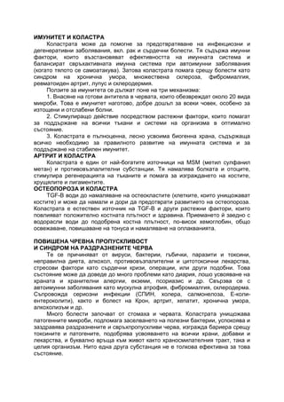 ИМУНИТЕТ И КОЛАСТРА
Коластрата може да помогне за предотвратяване на инфекциозни и
дегенеративни заболявания, вкл. рак и сърдечни болести. Тя съдържа имунни
фактори, които възстановяват ефективността на имунната система и
балансират свръхактивната имунна система при автоимунни заболявания
(когато тялото се самоатакува). Затова коластрата помага срещу болести като
синдром на хронична умора, множествена склероза, фибромиалгия,
ревматоиден артрит, лупус и склеродермия.
Ползите за имунитета се дължат поне на три механизма:
1. Внасяне на готови антитела в червата, които обезвреждат около 20 вида
микроби. Това е имунитет наготово, добре дошъл за всеки човек, особено за
изтощени и отслабени болни.
2. Стимулиращо действие посредством растежни фактори, които помагат
за поддържане на всички тъкани и системи на организма в оптимално
състояние.
3. Коластрата е пълноценна, лесно усвоима биогенна храна, съдържаща
всичко необходимо за правилното развитие на имунната система и за
поддържане на стабилен имунитет.
АРТРИТ И КОЛАСТРА
Коластрата е един от най-богатите източници на MSM (метил сулфанил
метан) и противовъзпалителни субстанции. Тя намалява болката и отоците,
стимулира регенерацията на тъканите и помага за изграждането на костите,
хрущялите и лигаментите.
ОСТЕОПОРОЗА И КОЛАСТРА
TGF-B води до намаляване на остеокластите (клетките, които унищожават
костите) и може да намали и дори да предотврати развитието на остеопороза.
Коластрата е естествен източник на TGF-B и други растежни фактори, които
повлияват положително костната плътност и здравина. Приемането й заедно с
водорасли води до подобрена костна плътност, по-висок хемоглобин, общо
освежаване, повишаване на тонуса и намаляване на оплакванията.
ПОВИШЕНА ЧРЕВНА ПРОПУСКЛИВОСТ
И СИНДРОМ НА РАЗДРАЗНЕНИТЕ ЧЕРВА
Те се причиняват от вируси, бактерии, гъбички, паразити и токсини,
неправилна диета, алкохол, противовъзпалителни и цитотоксични лекарства,
стресови фактори като сърдечни кризи, операции, или други подобни. Това
състояние може да доведе до много проблеми като диария, лошо усвояване на
храната и хранителни алергии, екземи, псориазис и др. Свързва се с
автоимунни заболявания като мускулна атрофия, фибромиалгия, склеродерма.
Съпровожда сериозни инфекции (СПИН, холера, салмонелоза, E-коли-
ентероколити), както и болест на Крон, артрит, хепатит, хронична умора,
алкохолизъм и др.
Много болести започват от стомаха и червата. Коластрата унищожава
патогенните микроби, подпомага заселването на полезни бактерии, успокоява и
заздравява раздразнените и свръхпропускливи черва, изгражда бариера срещу
токсините и патогените, подобрява усвояването на всички храни, добавки и
лекарства, и буквално връща към живот както храносмилателния тракт, така и
целия организъм. Нито една друга субстанция не е толкова ефективна за това
състояние.
 