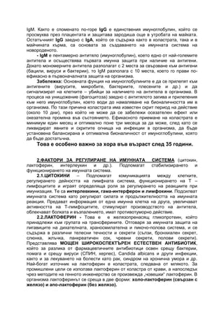 IgM. Както е споменато по-горе IgG е единствения имуноглобулин, който се
просмуква през плацентата и защитава зародиша още в утробата на майката.
Остатъчният IgG заедно с IgA, който се съдържа както в коластрата, така и в
майчината кърма, са основата за създаването на имунната система на
новороденото.
- IgM e пентамерно антитяло (имуноглобулин), което едно от най-големите
антитела и осъществява първата имунна защита при наличие на антигени.
Докато мономерните антитела разполагат с 2 места за свързване към антигени
(бацили, вируси и бактерии), то IgM разполага с 10 места, което го прави по-
ефикасно в първоначалната защита на организма.
Забележка: Основната фунция на имуноглобулините е да се прилепят към
антигените (вирусите, микробите, бактериите, плесените и др.) и да
сигнализират на клетките – убийци за наличието на антитела в организма. В
процеса на унищожение (фагоцитоза) заедно с антитялото загива и прилепения
към него имуноглобулин, което води до намаляване на бионаличността им в
организма. По тази причина коластрата има известен скрит период на действие
(около 10 дни), през който не може да се забележи осезателен ефект или
окезателна промяна във състоянието. Ефикасното приемане на коластрата е
минимум един месец и оптимално поне три месеца за да може, след като се
ликвидират явните и скритите огнища на инфекции в организма, да бъде
установена балансирана и оптимална бионаличност от имуноглобулини, която
да бъде достатъчна.
Това е особено важно за хора във възраст след 35 години.
2.ФАКТОРИ ЗА РЕГУЛИРАНЕ НА ИМУННАТА СИСТЕМА (цитокин,
лактоферин, интерлеукин и др.). Подпомагат стабилизирането и
функционирането на имунната система.
2.1.ЦИТОКИНИ – Подпомагат комуникацията между клетките,
регулирането дейността на лимфната система, функционирането на Т –
лимфоцитите и играят определяща роля за регулирането на реакциите при
имунизация. Те са интерлевкини, гама-интерферон и лимфокини. Подсилват
имунната система като регулират силата и продължителността на имунната
реакция. Предават информация от една имунна клетка на друга, увеличават
активността на Т-лимфоцитите, стимулират производството на антитела,
облекчават болката и възпалението, имат противотуморно действие.
2.2.ЛАКТОФЕРИН - Това е е желязопренасящ гликопротеин, който
принадлежи към групата на трансферините. Отговаря за имунната защита на
лигавиците на дихателната, храносмилателна и пикочо-полова система, и се
съдържа в различни телесни течности и секрети (сълзи, бронхиален секрет,
слюнка, жлъчка, панкреатичен сок, чревни секрети, полови секрети).
Представлява МОЩЕН ШИРОКОСПЕКТЪРЕН ЕСТЕСТВЕН АНТИБИОТИК,
който за разлика от фармацевтичните антибиотици освен срещу бактерии,
помага и срещу вируси (СПИН, херпес), Сandida albicans и други инфекции,
както и за лекуването на болести като рак, синдром на хронична умора и др.
Най-богат източник на лактоферин е коластрата, следвана от млякото. За
промишлени цели се използва лактоферин от коластра от крави, а напоследък
чрез методите на генното инженерство се произвежда „човешки“ лактоферин. В
организма лактоферинът се среща в две форми: холо-лактоферин (свързан с
желязо) и апо-лактоферин (без желязо).
 