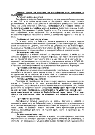 Главните сфери на действие на лактоферина като компонент в
коластрата:
- Антибактериално действие
Лактоферинът действа бактериостатично като свързва свободното желязо
и вит. В12 и ги прави недостъпни за бактериите, което спира тяхното
размножаване, а така също действа и бактерицидно (разрушава клетъчните
стени на много микроби и гъбички). Лактоферинът е особено важен за
бебетата и хората с отслабена имунна система. Ефективен е срещу E. coli,
Salmonella, Staphylococcus, Listeria, Candida и т. н. При опитни мишки, заразени
със стафилококи, които получават 2% от калориите си като лактоферин,
бъбречните инфекции намаляват с 40-60%, а бактериите в урината – от 5 до 12
пъти.
- Инфекции на пикочните пътища:
Те са много чести при бебетата, малките момиченца и жените, поради
анатомичните особености на женския организъм (къса и широка уретра). Много
жени се оплакват от „цистит“, който често се усложнява чак до пиелонефрит.
Коластрата и лактоферинът могат значително да облекчат тези инфекции и да
намалят опасността от пиелонефрит и хронична бъбречна недостатъчност.
- Антивирусно действие:
Лактоферинът е ключов елемент за имунната система, и може да се
използва в борбата с различни вирусни инфекции. Той пречи на много вируси
да се прикрепят върху клетъчните стени и да проникнат в клетките ни –
например цитомегаловирусите и вирусите, причиняващи херпес и СПИН. От
друга страна е установено, че у болни от СПИН лактоферинът в устната кухина
е намален, което ги прави много по-възприемчиви към различни инфекции.
- Противовъзпалително действие:
Лактоферинът свързва някои полизахариди (екзотоксини, секретирани от
микробите) и активира някои имунни клетки, от които зависи имунния отговор
на организма ни. В резултат на всичко това се облекчават възпалителните
процеси и се намалява разрушаването на различни тъкани.
- Имуномодулаторно действие:
Рецептори за лактоферин са открити върху различни имунокомпетентни
клетки – Т-лимфоцити (т. нар. клетки-убийци), моноцити, макрофаги.
Лактоферинът, съдържащ се в устната кухина и стомашно-чревния тракт, спира
развитието на микробите или ги унищожава. Новородени прасенца, в чиято
храна е добавен лактоферин, са многократно по-устойчиви на инфекции –
след инжектиране на токсини от Escherichia coli умират само 17% от тях,
докато при прасенцата, които не получават лактоферин, смъртността е
74%.
- Пробиотично действие:
Лактоферинът потиска развитието на вредни бактерии в червата и
подпомага развитието на бифидобактериите, допринасяйки за оздравяването
на нормалната микрофлора. Ако полезните бактерии в червата се унищожат, на
тяхно място се заселват вредни бактерии, които произвеждат различни
токсини, влошаващи работата на черния дроб, който е принуден да ги
обезврежда.
- Антиоксидантно действие:
Свързвайки свободното желязо в кръвта, апо-лактоферинът намалява
образуването на свободни радикали и предпазва липидите от окисляване, а
клетките – от разрушаване. От друга страна, холо-лактоферинът отдава желязо
 
