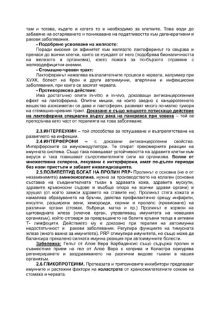 там и тогава, където и когато то е необходимо за клетките. Това води до
забавяне на остаряването и понижаване на податливостта към дегенеративни и
ракови заболявания.
- Подобрено усвояване на желязото:
Поради високия си афинитет към желязото лактоферинът го свързва и
пренася до всички клетки, които се нуждаят от него (подобрява бионаличността
на желязото в организма), което помага за по-бързото справяне с
желязодефицитни анемии.
- Стомашно-чревен тракт:
Лактоферинът намалява възпалителните процеси в червата, например при
ХУХК, болест на Крон и други автоимунни, алергични и инфекциозни
заболявания, при които се засягат червата.
- Противораково действие:
Има достатъчно опити in-vitro и in-vivo, доказващи антиканцерогенния
ефект на лактоферина. Опитни мишки, на които заедно с канцерогенното
вещество азоксиметан се дава и лактоферин, развиват много по-малко тумори
на стомашно-чревния тракт. Доказано е също мощното потискащо действие
на лактоферина специално върху рака на панкреаса при човека – той се
препоръчва като част от терапията на това заболяване.
2.3.ИНТЕРЛЕУКИН – той способства за потушаване и възпрепятстване на
развитието на инфекции.
2.4.ИНТЕРФЕРОНИ – с доказани антиканцерогенни свойства.
Интерфероните са имуномодулатори. Те спират прекомерните реакции на
имунната система. Също така повишават устойчивостта на здравите клетки към
вируси и така повишават съпротивителните сили на организма. Болни от
множествена склероза, лекувани с интерферони, имат по-дълги периоди
без нови пристъпи и забавят инвалидизацията.
2.5.ПОЛИПЕПТИД БОГАТ НА ПРОЛИН PRP- Пролинът е основна (не е от
незаменимите) аминокиселина, нужна за производството на колаген (основна
съставка на съединителната тъкан в здравата кожа, здравите мускули,
здравите кръвоносни съдове и въобще опора на всички здрави органи) и
хрущял (от който зависи здравето на ставите ни). Пролинът стяга кожата и
намалява образуването на бръчки, действа профилактично срещу инфаркти,
инсулти, разширени вени, хемороиди, хернии и пролапс (провисване) на
различни органи (стомах, бъбреци, матка и пр.) Пролинът е хормон на
щитовидната жлеза (ключов орган, управляващ имунитета на човешкия
организъм), който отговаря за превръщането на белите кръвни телца в активни
Т- лимфоцити. Действието му е доказано при терапия на автоимунна
недостатъчност и ракови заболявания. Регулира функциите на тимусната
жлеза (много важна за имунитета). PRP стимулира имунитета, но също може да
балансира прекалено силната имунна реакция при автоимунните болести.
Забележка: Гелът от Алое Вера Барбаденсис също съдържа пролин и
съвместния прием на гел от Алое Вера с коприва и Коластра осигурява
регенерирането и заздравяването на различни видове тъкани в нашия
организъм.
2.6.ГЛИКОПРОТЕИНИ. Протеазата и трипсиновите инхибитори предпазват
имунните и растежни фактори на коластрата от храносмилателните сокове на
стомаха и червата.
 