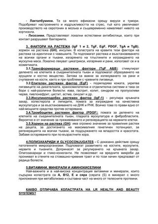 - Лакталбумини. Те са много ефикасни срещу вируси и тумори.
Подобряват настроението и издръжливостта на стрес, тъй като увеличават
производството на серотонин в мозъка и същевременно намаляват нивото на
кортизола.
- Лизозими. Представляват локални естествени антибиотици, които при
контакт разрушават бактериите.
3. ФАКТОРИ НА РАСТЕЖА (IgF 1 и 2, TgF, EgF, PDGF, TgA и TgΒ),
хормон на растежа (GH), инсулин. В коластрата на кравите тези фактори на
растежа са идентични с човешките. Те подпомагат растежа и възстановяването
на всички органи и тъкани, изгарянето на тлъстините и изграждането на
мускулна маса. Локално лекуват цикатрикси, изгаряния и рани, използват се и в
козметиката.
3.1.Трансформиращи растежни фактори (ТgF А&B): стимулират
деленето на клетките в съединителната тъкан и подпомагат образуването на
хрущяли и костно вещество. Затова са важни за излекуването на рани и
счупвания на кости, както и при проблеми с чревните лигавици.
3.2.Епителен растежен фактор (ЕgF) - подмладява кожата, укрепва
лигавиците на дихателната, храносмилателна и отделителна системи и така се
бори с най-различни болести: язва, гастрит, колит, синдром на пропускливи
черва, пиелонефрит, цистит, астма, синузит и др.
3.3.Инсулиноподобен растежен фактор (IgF-1) - регулира кръвната
захар, холестерола и липидите, помага за изграждане на качествена
мускулатура и за възстановяването на ДНК и РНК. Всичко това го прави едно от
най-мощните средства против остаряване.
3.4.Тромбоцитен растежен фактор (PDGF): помага за деленето на
клетките на съединителната тъкан, гладката мускулатура и фибробластите.
Вероятно е от значение за преживяването и регенерацията на нервните клетки.
3.5.Хормон на растежа (GН): има огромно значение за правилния растеж
на децата, за достигането на максималния генетичен потенциал, за
регенерацията на всички тъкани, за поддържането на младостта и красотата.
Забавя остаряването при по-възрастните хора.
4.ПОЛИЗАХАРИДИ И GLYCOCONJUGATES - С доказано действие срещу
патогенните микроорганизми. Подпомагат развитието на костите, мускулите,
нервите и тъканите. Допринасят за регулирането на кръвната захар.
Олигозахариди и глико-конюганти. Не позволяват на вредните микроби да
проникват в стените на стомашно-чревния тракт и по този начин предпазват от
редица болести.
5.ВИТАМИНИ, МИНЕРАЛИ И АМИНОКИСЕЛИНИ
Най-важните и в най-висока концентрация витамини и минерали, които
съдържа коластрата са Α, Β12, Ε и сяра (сярата (S) е минерал с много
приложения при метаболизма и съставна част на много от телесните протеини.
КАКВО ОТЛИЧАВА КОЛАСТРАТА НА LR HEALTH AND BEAUTY
SYSTEMS?
 