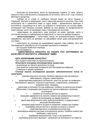 - използва се коластрата, която се произвежда първите 12 часа, защото
именно в нея е най-високото съдържание на антитела, както и на и др. полезни
фактори и вещества
- добива се от стада от свободно пасящи крави на чисти пасища в
Германия, Австрия и Швейцария, което гарантира високото качество. При това
коластрата не е извлечена само от една крава - хранителните фактори и
антителата, съдържащи се в него, са събрани от коластрата на стотици крави,
отглеждани при пасищни условия. Добива се във ферми на професионални
животновъди, които се занимават само с производство на мляко.
- гарантиране на качеството чрез контрол на всяка партида, както и
постоянен контрол и наблюдение на животните, от които се добива продукта.
- непастьоризирано – патентован метод на висококачествена студена
преработка, при която се запазват по най-добрия начин дори най-деликатните
съставки.
- коластрата се охлажда до замразяване веднага след добива, като при
последващата преработка се отстраняват мазнините и казеина.
- не съдържа анаболни стероиди.
- без консерванти.
ЕДИНСТВЕНАТА КОЛАСТРА НА ПАЗАРА СЪС СЕРТИФИКАТ ЗА
КАЧЕСТВО ОТ ИНСТИТУТА „FRESENIUS” GMBH
КОГА ИЗПОЛЗВАМЕ КОЛАСТРА?
При първите симптоми на неразположение.
Коластрата осигурява непосредствена защита при:
- възпаления на горните дихателни пътища
- разстройство следствие на вирусна или бактериална инфекция
- стомашни и чревни проблеми
Стотици научни изследвания доказват забележителните ползи от
коластрата:
 укрепва имунната система. Особено ефикасна при автоимунни
заболявания, алергии, химиотерапии;
 предотвратява развитието на болести, които се дължат на инфекции –
бактериални, вирусни, гъбични (стрептококи, стафилококи, салмонела,
ешерихия коли, кандида);
 увеличава устойчивостта към инфекции, особено на дихателния апарат.
Облекчава и съкращава протичането на грипни инфекции и всякакви
възпаления;
 спомага за по-добър растеж на децата;
 повишава здравината на костите, помага при ревматизъм и артрит;
 помага за изграждане на здрави мускули;
 увеличава физическата сила, работоспособност и издръжливост;
 регулира метаболизма;
 ускорява зарастването на рани и изгаряния, помага при травми;
 подобрява еластичността и тургора на кожата и косата;
 намалява бръчките и освежава външния вид;
 регенерира нервната система и вътрешните органи. Особено помага при
проблеми с простатата;
 подобрява емоционалния тонус и настроението;
 подпомага мозъчната функция – допринася за осилването на паметта;
 