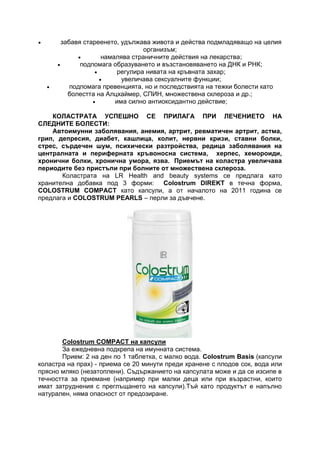  забавя стареенето, удължава живота и действа подмладяващо на целия
организъм;
 намалява страничните действия на лекарства;
 подпомага образуването и възстановяването на ДНК и РНК;
 регулира нивата на кръвната захар;
 увеличава сексуалните функции;
 подпомага превенцията, но и последствията на тежки болести като
болестта на Алцхаймер, СПИН, множествена склероза и др.;
 има силно антиоксидантно действие;
КОЛАСТРАТА УСПЕШНО СЕ ПРИЛАГА ПРИ ЛЕЧЕНИЕТО НА
СЛЕДНИТЕ БОЛЕСТИ:
Автоимунни заболявания, анемия, артрит, ревматичен артрит, астма,
грип, депресия, диабет, кашлица, колит, нервни кризи, ставни болки,
стрес, сърдечен шум, психически разтройства, редица заболявания на
централната и периферната кръвоносна система, херпес, хемороиди,
хронични болки, хронична умора, язва. Приемът на коластра увеличава
периодите без пристъпи при болните от множествена склероза.
Коластрата на LR Health and beauty systems се предлага като
хранителна добавка под 3 форми: Colostrum DIREKT в течна форма,
COLOSTRUM COMPACT като капсули, а от началото на 2011 година се
предлага и COLOSTRUM PEARLS – перли за дъвчене.
Colostrum COMPACT на капсули
За ежедневна подкрепа на имунната система.
Прием: 2 на ден по 1 таблетка, с малко вода. Colostrum Basis (капсули
коластра на прах) - приема се 20 минути преди хранене с плодов сок, вода или
прясно мляко (незатоплени). Съдържанието на капсулата може и да се изсипе в
течността за приемане (например при малки деца или при възрастни, които
имат затруднения с преглъщането на капсули).Тъй като продуктът е напълно
натурален, няма опасност от предозиране.
 