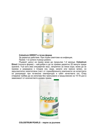 Colostrum DIREKT в течна форма
За директно действие. При първи симптоми на инфекция.
Прием: 1-2 супени лъжици дневно.
Първият цикъл на прием може да продължи 1-2 месеца. Colostrum
Direct (течната форма) – най-добре е да се приема директно 20 минути преди
хранене. Тъй като има специфичен вкус, неприятен за някои хора, може да се
приема и разредена с плодов сок, вода, кисело или прясно мляко, но
задължително незатоплени (част от гореизброените компоненти на коластрата
се разграждат при по-висока температура и губят качествата си). След
отваряне трябва да се използва без прекъсване в продължение на 14-16 дни в
зависимост от количеството дневен прием;
COLOSTRUM PEARLS – перли за дъвчене
 