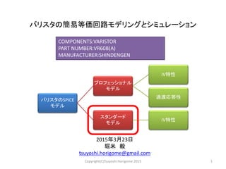 バリスタの簡易等価回路モデリングとシミュレーション
2015年3月23日
堀米 毅
ｔsuyoshi.horigome@gmail.com
COMPONENTS:VARISTOR
PART NUMBER:VR60B(A)
MANUFACTURER:SHINDENGEN
1Copyright(C)Tsuyoshi Horigome 2015
バリスタのSPICE
モデル
プロフェッショナル
モデル
IV特性
過渡応答性
スタンダード
モデル
IV特性
 
